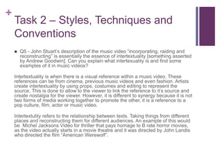 +
Task 2 – Styles, Techniques and
Conventions
 Q5 - John Stuart’s description of the music video “incorporating, raiding and
reconstructing” is essentially the essence of intertextuality [something asserted
by Andrew Goodwin]. Can you explain what intertexuality is and find some
examples of it in music videos?
Intertextuality is when there is a visual reference within a music video. These
references can be from cinema, previous music videos and even fashion. Artists
create intertextuality by using props, costumes and editing to represent the
source. This is done to allow to the viewer to link the reference to it’s source and
create nostalgia for the viewer. However, it is different to synergy because it is not
two forms of media working together to promote the other, it is a reference to a
pop culture, film, actor or music video.
Intertextulity refers to the relationship between texts. Taking things from different
places and reconstructing them for different audiences. An example of this would
be Michel Jacksons Video for thriller that pays homage to B rate horror movies,
as the video actually starts in a movie theatre and it was directed by John Landis
who directed the film “American Werewolf”.
 