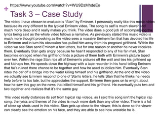 +
Task 3 – Case Study
The video I have chosen to evaluate is “Stan” by Eminem. I personally really like this music video
because its very different to the typical Eminem video. The song its self is much slower and
much more deep and it really makes you think. The video does a good job of accompanying the
lyrics being said as the whole video follows a narrative. As previously stated this music video is
much more thought provoking as the video sees a massive Eminem fan that has devoted his life
to Eminem and in turn his obsession has pulled him away from his pregnant girlfriend. Within the
video we see Stan send Eminem a few letters, but for one reason or another he never receives
them. Eventually Stan gets angry because he hasn’t responded to any of his fan mail, Stan
becomes enraged when his girlfriend finds a picture of them both with Eminem's picture taped
over her. Within the rage Stan rips all of Eminem's pictures off the wall and ties his girlfriend up
and kidnaps her. He speeds down the highway with a tape recorder in his hand telling Eminem
that he’s ruined there chance to be together and how he used to idolize him. Eventually Stan
rides the car off a bridge into the water killing himself and his girlfriend. At the end of the video
we actually see Eminem respond to one of Stan's letters, he tells Stan that he thinks he needs
help before its too late, but he appreciates the support. Eminem then goes on to wright about
how he saw this guy on the news that killed himself and his girlfriend. He eventually puts two and
two together and realizes that it’s the same guy.
This video really distances its self from typical rap videos, as I said this song isn't the typical rap
song, the lyrics and themes of the video is much more dark than any other video. There is a lot
of close up shots used in this video. Stan gets up close to the viewer, this is done so the viewer
can clearly see the emotion on his face, and they are able to see how unstable he is.
https://www.youtube.com/watch?v=WU9DzMhdeEo
 