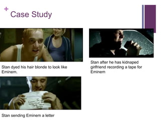 +
Case Study
Stan dyed his hair blonde to look like
Eminem.
Stan sending Eminem a letter
Stan after he has kidnaped
girlfriend recording a tape for
Eminem
 