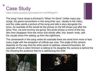 +
Case Study
https://www.youtube.com/watch?v=1wYNFfgrXTI
The song I have chose is Eminem's “When I'm Gone” Unlike many pop
songs, the genre conventions in this song links very closely to the video,
and the video paints a picture of the song and tells a story alongside the
lyrics. An example of this would be the picture on the left shows just after the
lyrics “fine, me and mummy are going” this photo shows a mirror of the two,
who then disappear from the mirror and shortly after, this ‘dream’ ends, with
the visuals show him waking up from the nightmare.
The camerawork in the song varies for example there are shots from more or less
every angle with the exception of a Birds eye view. The angle of the camera
depends on the way that the artist wants to address viewers/characters. An
example of this is when Eminem is talking to his daughter the camera is behind the
her showing the audience that he is addressing the child.
 