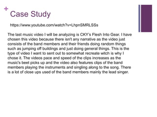 +
Case Study
https://www.youtube.com/watch?v=LhpnSMRLSSs
The last music video I will be analyzing is CKY’s Flesh Into Gear. I have
chosen this video because there isn't any narrative as the video just
consists of the band members and their friends doing random things
such as jumping off buildings and just doing general things. This is the
type of video I want to sent out to somewhat recreate witch is why I
chose it. The videos pace and speed of the clips increases as the
music's beet picks up and the video also features clips of the band
members playing the instruments and singling along to the song. There
is a lot of close ups used of the band members mainly the lead singer.
 