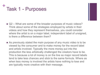 +
Task 1 - Purposes
 Q2 – What are some of the broader purposes of music videos?
Think about some of the strategies employed by artists in their
videos and how they represent themselves, you could consider
where the artist is on a major label, independent label of unsigned,
is there a difference between them?
 As previously stated the main purpose of any music video is to be
viewed by the consumer and to make money for the record label
and artists involved. Typically the more money put into the
production the less artistically challenged the creators have to be.
This is because a lot of money is on the line so major record labels
tend to take less chances and stick to the same formula. Where as
when less money is involved the artists have nothing to lose and
are typically more creative with their message.
 