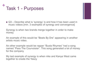 +
Task 1 - Purposes
 Q3 – Describe what is ‘synergy’ is and how it has been used in
music videos [min. 3 examples of synergy and convergence]
Synergy is when two brands merge together in order to make
money.
An example of this would be “Beats By Dre” appearing in another
artists music video.
An other example would be rapper “Busta Rhymes” had a song
named “Pass The Courvoisier”. This song generated a lot of money
for the company
My last example of synergy is when nike and Kanye West came
together to create the Yeezy
 