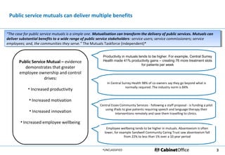Public service mutuals can deliver multiple benefits


“The case for public service mutuals is aasimple one. Mutualisation can transform the delivery of public services. Mutuals can
 “The case for public service mutuals is simple one. Mutualisation can transform the delivery of public services. Mutuals can
deliver substantial benefits to aawide range of public service stakeholders: service users; service commissioners; service
 deliver substantial benefits to wide range of public service stakeholders: service users; service commissioners; service
employees; and, the communities they serve.” The Mutuals Taskforce (independent)*
 employees; and, the communities they serve.” The Mutuals Taskforce (independent)*


                                                          Productivity in mutuals tends to be higher. For example, Central Surrey
       Public Service Mutual – evidence                   Health made 41% productivity gains – creating 76 more treatment slots
                                                                                    for patients per week
          demonstrates that greater
       employee ownership and control
                    drives:
                                                             In Central Surrey Health 98% of co-owners say they go beyond what is
                                                                          normally required. The industry norm is 84%
             • Increased productivity

             • Increased motivation
                                                        Central Essex Community Services - following a staff proposal - is funding a pilot
                                                           using iPads to give patients requiring speech and language therapy their
             • Increased innovation                                interventions remotely and save them travelling to clinics.

        • Increased employee wellbeing
                                                            Employee wellbeing tends to be higher in mutuals. Absenteeism is often
                                                           lower, for example Sandwell Community Caring Trust saw absenteeism fall
                                                                         from 22% to less than 1% over a 10 year period


                                                          •UNCLASSIFIED                                                                      3
 