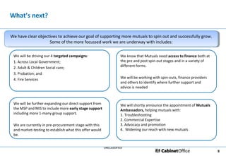 What’s next?

We have clear objectives to achieve our goal of supporting more mutuals to spin out and successfully grow.
We have clear objectives to achieve our goal of supporting more mutuals to spin out and successfully grow.
                    Some of the more focussed work we are underway with includes:
                     Some of the more focussed work we are underway with includes:

 We will be driving our 4 targeted campaigns:                      We know that Mutuals need access to finance both at
 1. Across Local Government;                                       the pre and post spin-out stages and in a variety of
 2. Adult & Children Social care;                                  different forms.
 3. Probation; and
 4. Fire Services                                                  We will be working with spin-outs, finance providers
                                                                   and others to identify where further support and
                                                                   advice is needed



 We will be further expanding our direct support from              We will shortly announce the appointment of Mutuals
 the MSP and MIS to include more early stage support               Ambassadors, helping mutuals with:
 including more 1-many group support.                              1. Troubleshooting
                                                                   2. Commercial Expertise
 We are currently in pre-procurement stage with this               3. Advocacy and promotion
 and market-testing to establish what this offer would             4. Widening our reach with new mutuals
 be.


                                                         UNCLASSIFIED
                                                                                                                          9
 