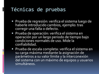 Técnicas de pruebas
 Prueba de regresión: verifica el sistema luego de
haberle introducido cambios, ejemplo: tras
corregir una falla o defecto.
 Prueba de operación: verifica el sistema en
operación por un largo periodo de tiempo bajo
condiciones normales de uso. Mide la
confiabilidad.
 Prueba de escala completa: verifica el sistema en
su carga máxima mediante la asignación de
parámetros a su valor límite y la interconexión
del sistema con un máximo de equipos y usuarios
simultáneos.
 