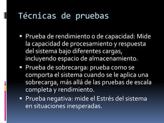 Técnicas de pruebas
 Prueba de rendimiento o de capacidad: Mide
la capacidad de procesamiento y respuesta
del sistema bajo diferentes cargas,
incluyendo espacio de almacenamiento.
 Prueba de sobrecarga: prueba como se
comporta el sistema cuando se le aplica una
sobrecarga, más allá de las pruebas de escala
completa y rendimiento.
 Prueba negativa: mide el Estrés del sistema
en situaciones inesperadas.
 