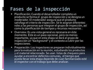Fases de la inspección
 Planificación: Cuando el desarrollador completa un
producto se forma el grupo de inspección y se designa un
moderador. El moderador asegura que el producto
satisfaga el criterio de inspección. Se le asignan diferentes
roles a las personas que integran el grupo de inspección, así
como la planificación de tiempos y recursos necesarios .
 Overview: Es una vista general es necesaria en éste
momento. Este es un paso opcional, pero no menos
importante, ya que en esta etapa se dará al grupo de
inspección un "background" y el contexto a cubrir por las
inspecciones.
 Preparación: Los inspectores se preparan individualmente
para la evaluación en la reunión, estudiando los productos
y el material relacionado. Se usan listas de chequeos para
ayudar a encontrar defectos comunes, el tiempo que
pueda llevar esta etapa depende de cuan familiarizado esté
el inspector con el trabajo que debe analizar.
 