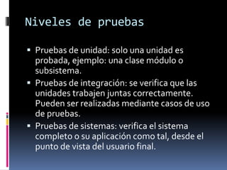 Niveles de pruebas
 Pruebas de unidad: solo una unidad es
probada, ejemplo: una clase módulo o
subsistema.
 Pruebas de integración: se verifica que las
unidades trabajen juntas correctamente.
Pueden ser realizadas mediante casos de uso
de pruebas.
 Pruebas de sistemas: verifica el sistema
completo o su aplicación como tal, desde el
punto de vista del usuario final.
 