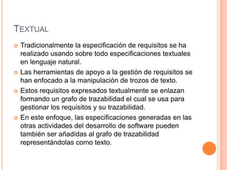 TextualTradicionalmente la especificación de requisitos se ha realizado usando sobre todo especificaciones textuales en lenguaje natural. Las herramientas de apoyo a la gestión de requisitos se han enfocado a la manipulación de trozos de texto. Estos requisitos expresados textualmente se enlazan formando un grafo de trazabilidad el cual se usa para gestionar los requisitos y su trazabilidad.En este enfoque, las especificaciones generadas en las otras actividades del desarrollo de software pueden también ser añadidas al grafo de trazabilidad representándolas como texto.