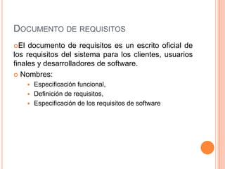 Documento de requisitosEl documento de requisitos es un escrito oficial de los requisitos del sistema para los clientes, usuarios finales y desarrolladores de software.  Nombres:Especificación funcional,Definición de requisitos, Especificación de los requisitos de software