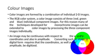 Colour Images
• Color images are formed by a combination of individual 2-D images.
• The RGB color system, a color image consists of three (red, green
and blue) individual component images. For this reason many of
the techniques developed for monochrome images can be
extended to color images by processing the three component
images individually.
• An image may be continuous with respect to the x- and y-
coordinates and also in amplitude. Converting such an image to
digital form requires that the coordinates, as well as the
amplitude, be digitized.
 