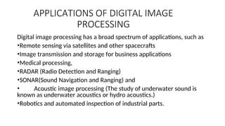 APPLICATIONS OF DIGITAL IMAGE
PROCESSING
Digital image processing has a broad spectrum of applications, such as
•Remote sensing via satellites and other spacecrafts
•Image transmission and storage for business applications
•Medical processing,
•RADAR (Radio Detection and Ranging)
•SONAR(Sound Navigation and Ranging) and
• Acoustic image processing (The study of underwater sound is
known as underwater acoustics or hydro acoustics.)
•Robotics and automated inspection of industrial parts.
 