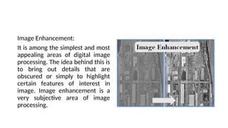 Image Enhancement:
It is among the simplest and most
appealing areas of digital image
processing. The idea behind this is
to bring out details that are
obscured or simply to highlight
certain features of interest in
image. Image enhancement is a
very subjective area of image
processing.
 