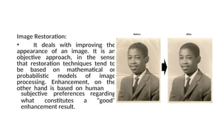 Image Restoration:
• It deals with improving the
appearance of an image. It is an
objective approach, in the sense
that restoration techniques tend to
be based on mathematical or
probabilistic models of image
processing. Enhancement, on the
other hand is based on human
what constitutes a
subjective preferences regarding
“good”
enhancement result.
 