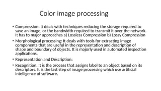 Color image processing
• Compression: It deals with techniques reducing the storage required to
save an image, or the bandwidth required to transmit it over the network.
It has to major approaches a) Lossless Compression b) Lossy Compression
• Morphological processing: It deals with tools for extracting image
components that are useful in the representation and description of
shape and boundary of objects. It is majorly used in automated inspection
applications.
• Representation and Description:
• Recognition: It is the process that assigns label to an object based on its
descriptors. It is the last step of image processing which use artificial
intelligence of software.
 
