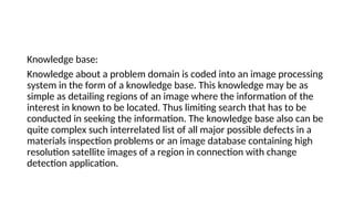 Knowledge base:
Knowledge about a problem domain is coded into an image processing
system in the form of a knowledge base. This knowledge may be as
simple as detailing regions of an image where the information of the
interest in known to be located. Thus limiting search that has to be
conducted in seeking the information. The knowledge base also can be
quite complex such interrelated list of all major possible defects in a
materials inspection problems or an image database containing high
resolution satellite images of a region in connection with change
detection application.
 