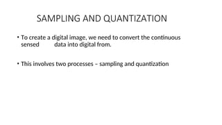 SAMPLING AND QUANTIZATION
• To create a digital image, we need to convert the continuous
sensed data into digital from.
• This involves two processes – sampling and quantization
 