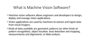 What is Machine Vision Software?
• Machine vision software allows engineers and developers to design,
deploy and manage vision applications.
• Vision applications are used by machines to extract and ingest data
from visual imagery.
• Kinds of data available are geometric patterns (or other kinds of
pattern recognition), object location, heat detection and mapping,
measurements and alignments, or blob analysis.
 