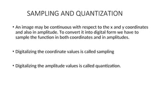 SAMPLING AND QUANTIZATION
• An image may be continuous with respect to the x and y coordinates
and also in amplitude. To convert it into digital form we have to
sample the function in both coordinates and in amplitudes.
• Digitalizing the coordinate values is called sampling
• Digitalizing the amplitude values is called quantization.
 
