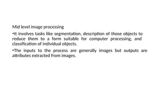Mid level image processing
•It involves tasks like segmentation, description of those objects to
reduce them to a form suitable for computer processing, and
classification of individual objects.
•The inputs to the process are generally images but outputs are
attributes extracted from images.
 