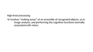 High level processing
•It involves “making sense” of an ensemble of recognized objects, as in
image analysis, and performing the cognitive functions normally
associated with vision.
 