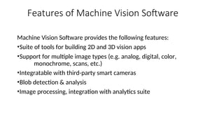 Features of Machine Vision Software
Machine Vision Software provides the following features:
•Suite of tools for building 2D and 3D vision apps
•Support for multiple image types (e.g. analog, digital, color,
monochrome, scans, etc.)
•Integratable with third-party smart cameras
•Blob detection & analysis
•Image processing, integration with analytics suite
 