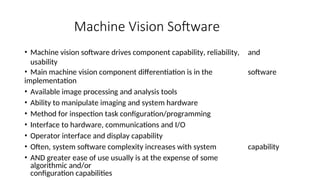 Machine Vision Software
• Machine vision software drives component capability, reliability, and
usability
• Main machine vision component differentiation is in the software
implementation
• Available image processing and analysis tools
• Ability to manipulate imaging and system hardware
• Method for inspection task configuration/programming
• Interface to hardware, communications and I/O
• Operator interface and display capability
• Often, system software complexity increases with system capability
• AND greater ease of use usually is at the expense of some
algorithmic and/or
configuration capabilities
 