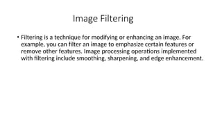Image Filtering
• Filtering is a technique for modifying or enhancing an image. For
example, you can filter an image to emphasize certain features or
remove other features. Image processing operations implemented
with filtering include smoothing, sharpening, and edge enhancement.
 