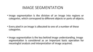 IMAGE SEGMENTATION
• Image segmentation is the division of an image into regions or
categories, which correspond to different objects or parts of objects.
• Every pixel in an image is allocated to one of a number of these
categories.
• Image segmentation is the key behind image understanding. Image
segmentation is considered as an important basic operation for
meaningful analysis and interpretation of image acquired.
 