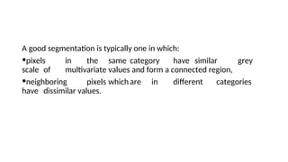 A good segmentation is typically one in which:
•pixels in the same category have similar grey
scale of multivariate values and form a connected region,
•neighboring pixels which are in different categories
have dissimilar values.
 