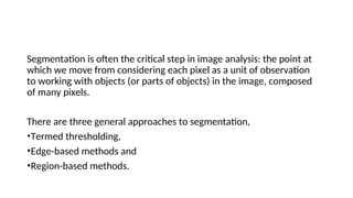 Segmentation is often the critical step in image analysis: the point at
which we move from considering each pixel as a unit of observation
to working with objects (or parts of objects) in the image, composed
of many pixels.
There are three general approaches to segmentation,
•Termed thresholding,
•Edge-based methods and
•Region-based methods.
 