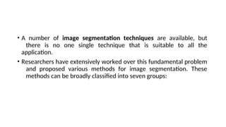 • A number of image segmentation techniques are available, but
there is no one single technique that is suitable to all the
application.
• Researchers have extensively worked over this fundamental problem
and proposed various methods for image segmentation. These
methods can be broadly classified into seven groups:
 