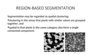 REGION-BASED SEGMENTATION
Segmentation may be regarded as spatial clustering:
•clustering in the sense that pixels with similar values are grouped
together, and
•spatial in that pixels in the same category also form a single
connected component.
 