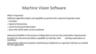 Machine Vision Software
What’s Important
Sufficient algorithm depth and capability to perform the required inspection tasks
– Consider:
» Speed of processing
» Level of tool parameterization
» Ease with which tools can be combined
Adequate flexibility in the process configuration to service the automation requirements
Enough I/O and communications capability to interface with existing automation as
necessary
Appropriate software/computer interfacing to implement an operator interface as needed
for the application
 