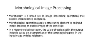 Morphological Image Processing
• Morphology is a broad set of image processing operations that
process images based on shapes.
• Morphological operations apply a structuring element to an input
image, creating an output image of the same size.
• In a morphological operation, the value of each pixel in the output
image is based on a comparison of the corresponding pixel in the
input image with its neighbors.
 