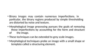 • Binary images may contain numerous imperfections. In
particular, the binary regions produced by simple thresholding
are distorted by noise and texture.
• Morphological image processing pursues the goals of removing
these imperfections by accounting for the form and structure
of the image.
• These techniques can be extended to grey scale images.
• Morphological techniques probe an image with a small shape or
template called a structuring element.
 