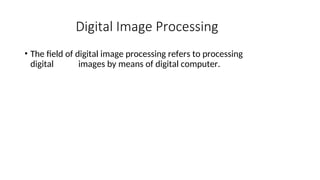 Digital Image Processing
• The field of digital image processing refers to processing
digital images by means of digital computer.
 