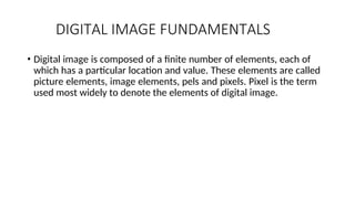 DIGITAL IMAGE FUNDAMENTALS
• Digital image is composed of a finite number of elements, each of
which has a particular location and value. These elements are called
picture elements, image elements, pels and pixels. Pixel is the term
used most widely to denote the elements of digital image.
 