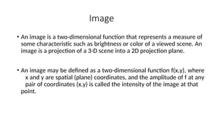 Image
• An image is a two-dimensional function that represents a measure of
some characteristic such as brightness or color of a viewed scene. An
image is a projection of a 3-D scene into a 2D projection plane.
• An image may be defined as a two-dimensional function f(x,y), where
x and y are spatial (plane) coordinates, and the amplitude of f at any
pair of coordinates (x,y) is called the intensity of the image at that
point.
 