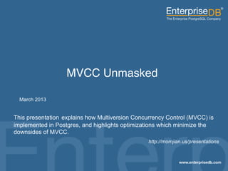 MVCC Unmasked!

          March 2013


     This presentation explains how Multiversion Concurrency Control (MVCC) is
     implemented in Postgres, and highlights optimizations which minimize the
     downsides of MVCC.
                                                        http://momjian.us/presentations


© 2013 EnterpriseDB. All rights reserved.         1
 