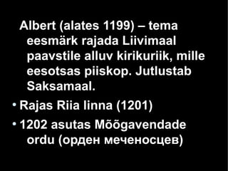 Albert (alates 1199) – tema
eesmärk rajada Liivimaal
paavstile alluv kirikuriik, mille
eesotsas piiskop. Jutlustab
Saksamaal.
●
Rajas Riia linna (1201)
●
1202 asutas Mõõgavendade
ordu (орден меченосцев)
 