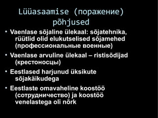 Lüüasaamise (поражение)
põhjused
●
Vaenlase sõjaline ülekaal: sõjatehnika,
rüütlid olid elukutselised sõjamehed
(профессиональные военные)
●
Vaenlase arvuline ülekaal – ristisõdijad
(крестоносцы)
●
Eestlased harjunud üksikute
sõjakäikudega
●
Eestlaste omavaheline koostöö
(сотрудничество) ja koostöö
venelastega oli nõrk
 
