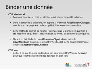 Focus : Binder une donnée
• Côté ViewModel:
• Pour une donnée, on crée un attribut privé et une propriété publique
• Dans le setter, on appelle la méthode RaisePropertyChanged. Cette méthode
permet d’avertir la Vue que la donnée a été modifiée
• RaisePropertyChanged est contenu dans la classe ObservableObject dont
ViewModelBase hérite. Cette classe implémente l’interface
INotifyPropertyChanged.
• Côté Vue:
• Veiller à ce que le mode de binding soit approprié pour le rafraîchissement
des données.
 
