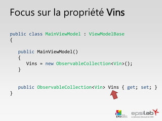Focus : Binder une collection de données
public class MainViewModel : ViewModelBase, IMainViewModel
{
public MainViewModel()
{
Vins = new ObservableCollection<Vin>();
}
public ObservableCollection<Vin> Vins { get; private set; }
}
 