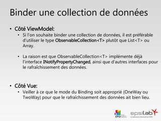 Focus : Binder une collection de données
• Côté ViewModel:
• On utilise le type ObservableCollection<T> (et non List<T> ou des T[])
• Cette classe implémente déjà INotifyPropertyChanged, ainsi que d’autres
interfaces pour le rafraîchissement automatique des données.
• Côté Vue:
• Veiller à ce que le mode de binding soit approprié pour le rafraîchissement
des données.
 