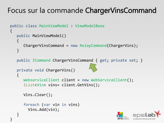public class MainViewModel : ViewModelBase, IMainViewModel
{
public MainViewModel()
{
ChargerVinsCommand = new RelayCommand(ChargerVins);
}
public ICommand ChargerVinsCommand { get; private set; }
private void ChargerVins()
{
Vins.Clear();
WebServiceClient client = new WebServiceClient();
foreach (Vin vin in client.GetVins())
{
Vins.Add(vin);
}
}
}
Focus : Binder une commande
 