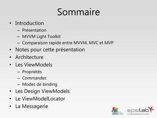 Sommaire
• Introduction
– Présentation
– MVVM Light Toolkit
– Comparaison rapide entre MVVM, MVC et MVP
• Notes pour cette présentation
• Architecture
• Les ViewModels
– Données
– Commandes
– Modes de binding
• Le ViewModelLocator
• Les Design ViewModels
• La Messagerie
 