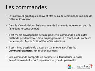 • Côté ViewModel:
• Les actions métiers sont représentées par des méthodes (idéalement privées, mais il
se peut de devoir les rendre publiques pour nos tests unitaires)
• On lie ces méthodes à des commandes (objets de type ICommand)
• Le constructeur de RelayCommand prend 1 ou 2 paramètres
1. Obligatoire : La méthode qui sera appelée lors du déclenchement de la commande
2. Facultatif : La méthode qui détermine si la commande peut être exécutée ou non
• La méthode associée à la commande peut prendre un (et un seul) paramètre. On
utilise pour celà la classe RelayCommand<T>.
• Côté Vue:
• Les contrôles graphiques sont bindés aux commandes à l’aide de l’attribut Command
(et CommandParameter si un paramètre est passé)
Focus : Binder une commande
 