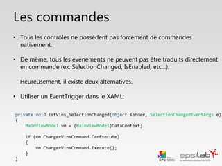 Info sur les commandes
• Tous les contrôles graphiques ne proposent pas d’attribut Command.
• Tous les évènements ne peuvent pas être traduits directement en
commande (ex: SelectionChanged, IsEnabled, etc…).
Heureusement, il existe deux alternatives.
• 1. Utiliser un EventTrigger dans le XAML :
<i:Interaction.Triggers>
<i:EventTrigger EventName="SelectionChanged">
<command:EventToCommand Command="{Binding ChargerVinsCommand}" />
</i:EventTrigger>
</i:Interaction.Triggers>
 